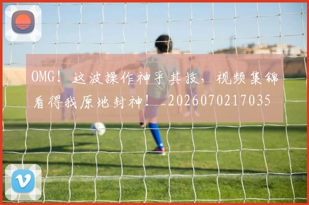 OMG！这波操作神乎其技，视频集锦看得我原地封神！_20260702170353