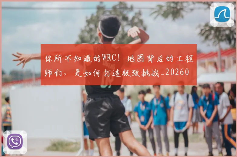 你所不知道的WRC！地图背后的工程师们，是如何打造极致挑战_20260707012028