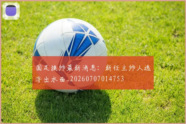 国足换帅最新消息：新任主帅人选浮出水面_20260707014753