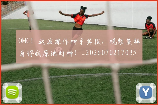 OMG！这波操作神乎其技，视频集锦看得我原地封神！_20260702170353