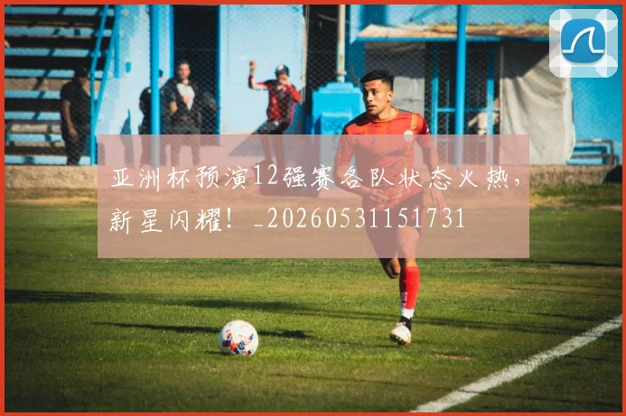 亚洲杯预演12强赛各队状态火热,新星闪耀!_20260531151731