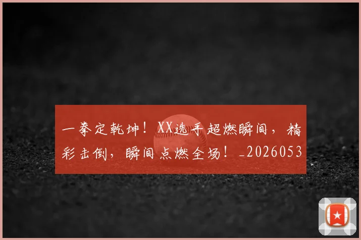 一拳定乾坤！XX选手超燃瞬间，精彩击倒，瞬间点燃全场！_20260530144202