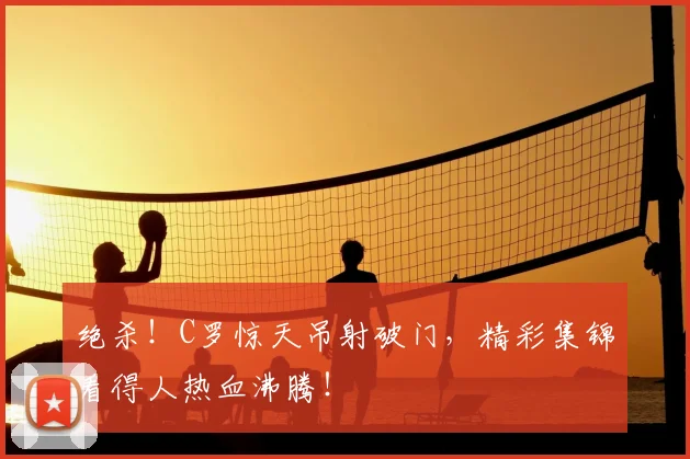绝杀!C罗惊天吊射破门,精彩集锦看得人热血沸腾!