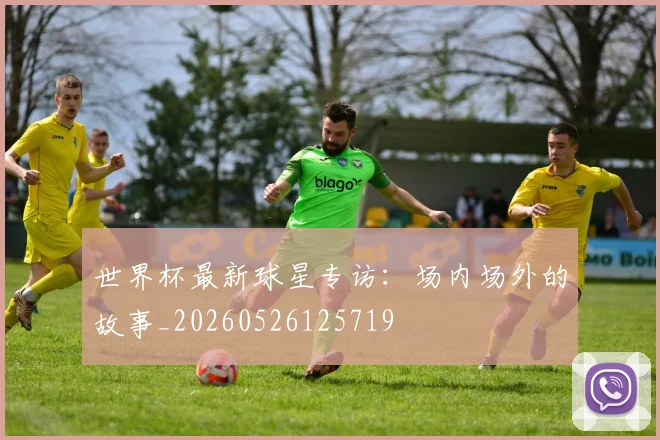 世界杯最新球星专访：场内场外的故事_20260526125719