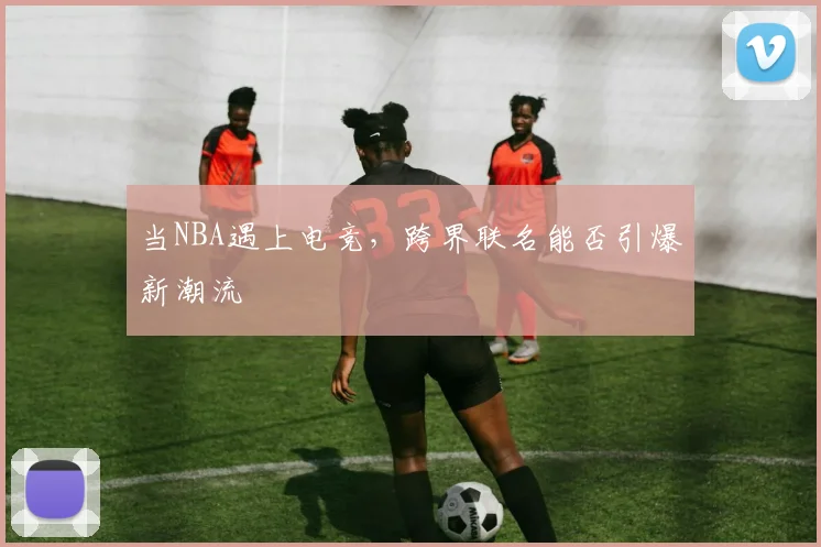 当NBA遇上电竞,跨界联名能否引爆新潮流