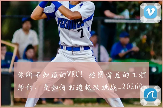 你所不知道的WRC！地图背后的工程师们，是如何打造极致挑战_20260707012028