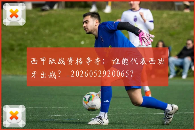 西甲欧战资格争夺：谁能代表西班牙出战？_20260529200657