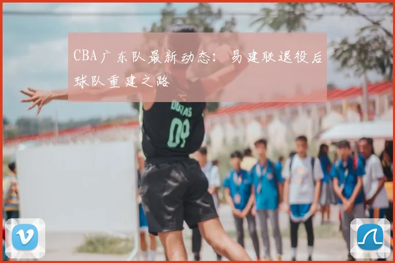 CBA广东队最新动态:易建联退役后球队重建之路