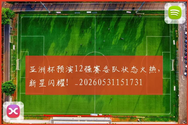亚洲杯预演12强赛各队状态火热，新星闪耀！_20260531151731
