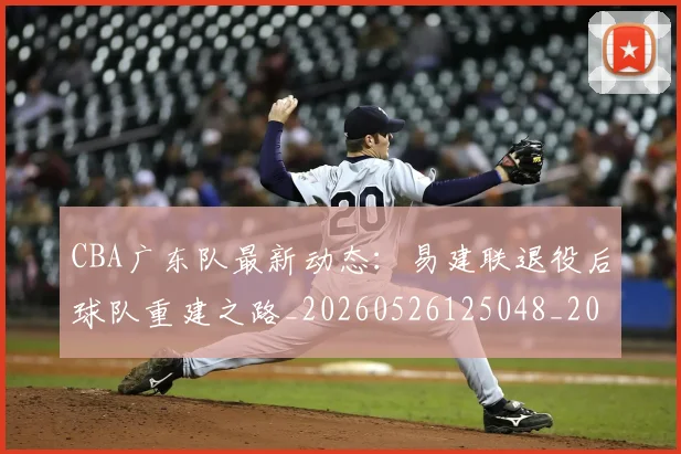 CBA广东队最新动态：易建联退役后球队重建之路_20260526125048_20260702035916